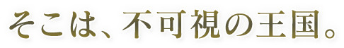 そこは、不可視の王国。