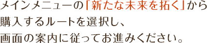 メインメニューの「新たな未来を拓く」から購入するルートを選択し、画面の案内に従ってお進みください。