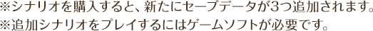※シナリオを購入すると、新たにセーブデータが3つ追加されます。※追加シナリオをプレイするにはゲームソフトが必要です。
