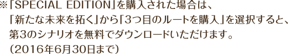 ※「SPECIAL EDITION」を購入された場合は、「新たな未来を拓く」から「3つ目のルートを購入」を選択すると、第3のシナリオを無料でダウンロードいただけます。（2016年6月30日まで）
