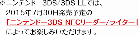 ※ニンテンドー3DS/3DS LLでは、2015年7月30日発売予定の　「ニンテンドー3DS NFCリーダー/ライター」によってお楽しみいただけます。