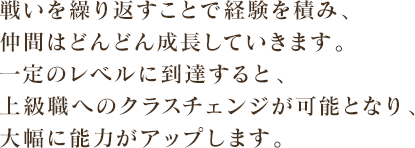 戦いを繰り返すことで経験を積み、仲間はどんどん成長していきます。一定のレベルに到達すると、上級職へのクラスチェンジが可能となり、大幅に能力がアップします。