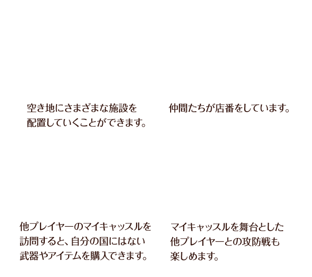 空き地にさまざまな施設を配置していくことができます。 / 仲間たちが店番をしています。 / 他プレイヤーのマイキャッスルを訪問すると、自分の国にはない武器やアイテムを購入できます。 / マイキャッスルを舞台とした他プレイヤーとの攻防戦も楽しめます。