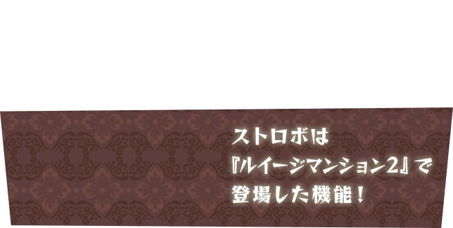 ニンテンドーゲームキューブ版と同じ"オリジナル"と新しい"ストロボ"の2種類。設定画面から変更できます。 ストロボは『ルイージマンション２』で登場した機能！