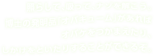 照らして、吸って、ナゾを解こう。博士の発明品「オバキューム」があればオバケをつかまえたり、しかけをといたりすることができるぞ。