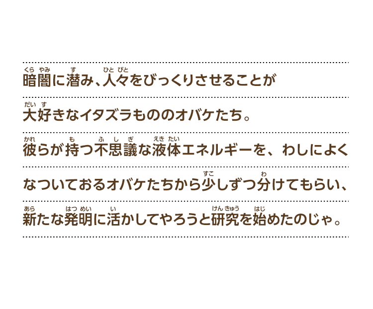 暗闇に潜み、人々をびっくりさせることが大好きなイタズラもののオバケたち。彼らが持つ不思議な液体エネルギーを、わしによくなついておるオバケたちから少しずつ分けてもらい、新たな発明に活かしてやろうと研究を始めたのじゃ。