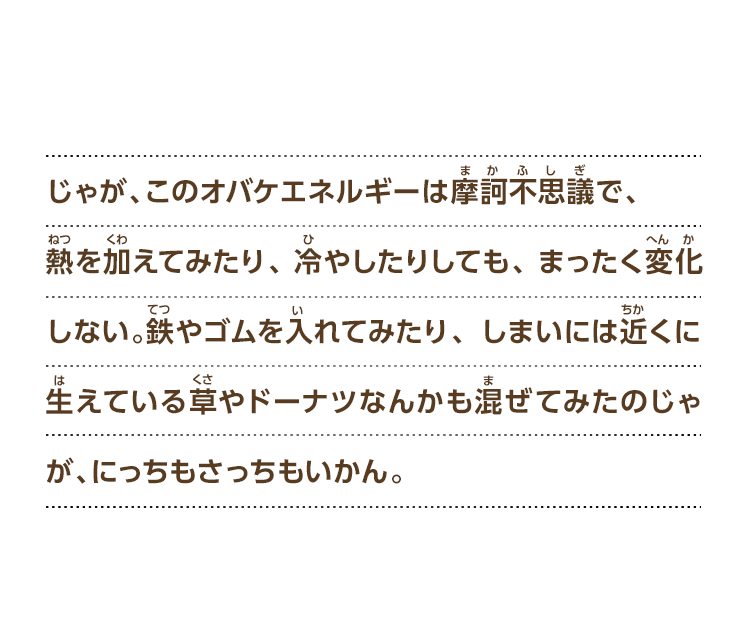 じゃが、このオバケエネルギーは摩訶不思議で、熱を加えてみたり、冷やしたりしても、まったく変化しない。鉄やゴムを入れてみたり、しまいには近くに生えている草やドーナツなんかも混ぜてみたのじゃが、にっちもさっちもいかん。