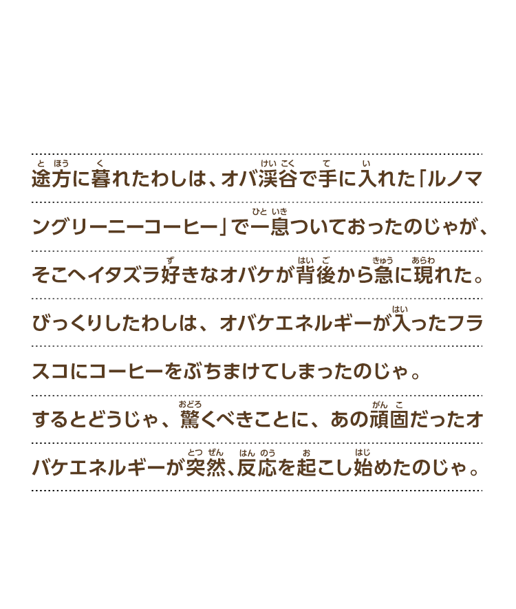 途方に暮れたわしは、オバ渓谷で手に入れた「ルノマングリーニーコーヒー」で一息ついておったのじゃが、そこへイタズラ好きなオバケが背後から急に現れた。びっくりしたわしは、オバケエネルギーが入ったフラスコにコーヒーをぶちまけてしまったのじゃ。するとどうじゃ、驚くべきことに、あの頑固だったオバケエネルギーが突然、反応を起こし始めたのじゃ。
