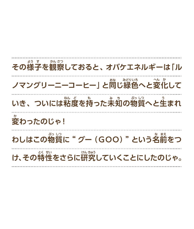 その様子を観察しておると、オバケエネルギーは「ルノマングリーニーコーヒー」と同じ緑色へと変化していき、ついには粘度を持った未知の物質へと生まれ変わったのじゃ！わしはこの物質に“グー（ＧＯＯ）”という名前をつけ、その特性をさらに研究していくことにしたのじゃ。