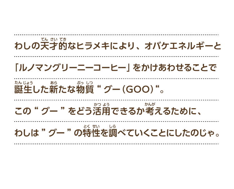 わしの天才的なヒラメキにより、オバケエネルギーと「ルノマングリーニーコーヒー」をかけあわせることで誕生した新たな物質“グー（GOO）“。この“グー”をどう活用できるか考えるために、わしは”グー”の特性を調べていくことにしたのじゃ。