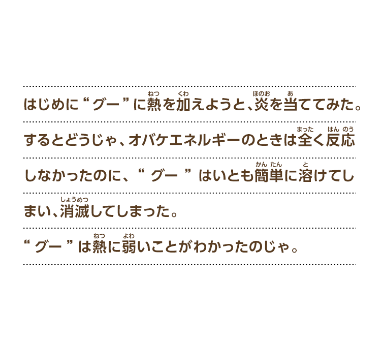 はじめに“グー”に熱を加えようと、炎を当ててみた。するとどうじゃ、オバケエネルギーのときは全く反応しなかったのに、“グー”はいとも簡単に溶けてしまい、消滅してしまった。“グー”は熱に弱いことがわかったのじゃ。