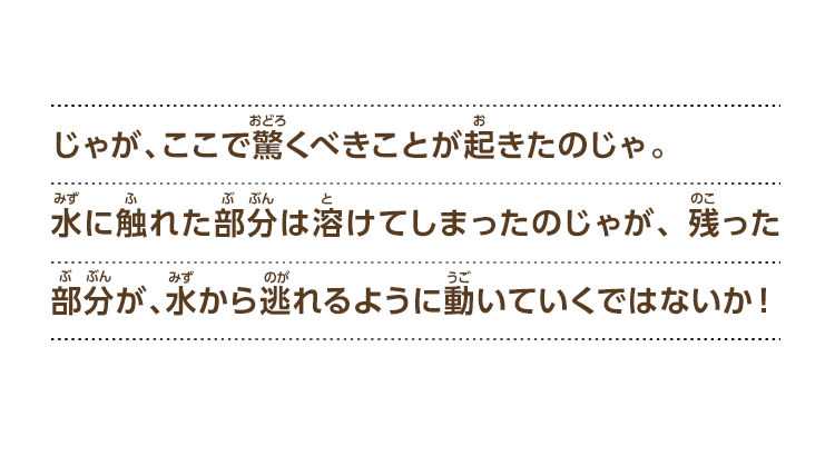 じゃが、ここで驚くべきことが起きたのじゃ。水に触れた部分は溶けてしまったのじゃが、残った部分が、水から逃れるように動いていくではないか！