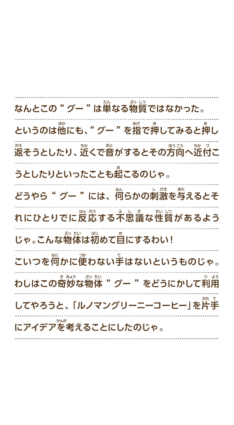 なんとこの“グー”は単なる物質ではなかった。というのは他にも、“グー”を指で押してみると押し返そうとしたり、近くで音がするとその方向へ近付こうとしたりといったことも起こるのじゃ。どうやら“グー”には、何らかの刺激を与えるとそれにひとりでに反応する不思議な性質があるようじゃ。こんな物体は初めて目にするわい！こいつを何かに使わない手はないというものじゃ。わしはこの奇妙な物体“グー”をどうにかして利用してやろうと、ルノマングリーニーコーヒーを片手にアイデアを考えることにしたのじゃ。