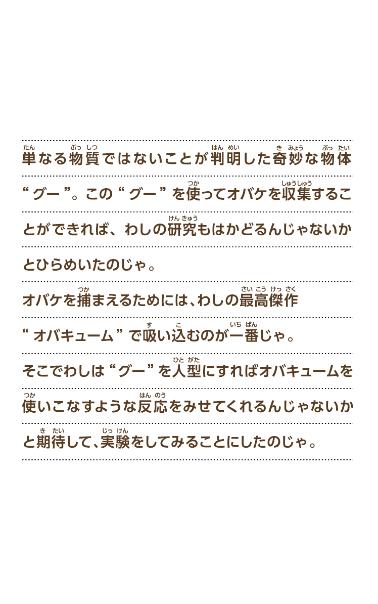 単なる物質ではないことが判明した奇妙な物体“グー”。この“グー”を使ってオバケを収集することができれば、わしの研究もはかどるんじゃないかとひらめいたのじゃ。オバケを捕まえるためには、わしの最高傑作“オバキューム”で吸い込むのが一番じゃ。そこでわしは“グー”を人型にすればオバキュームを使いこなすような反応をみせてくれるんじゃないかと期待して、実験をしてみることにしたのじゃ。