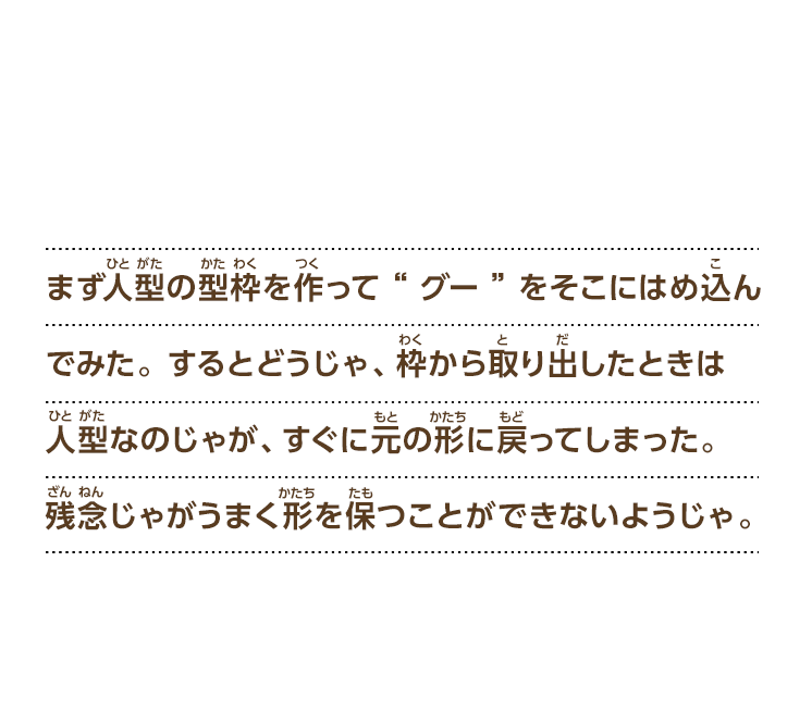 まず人型の型枠を作って“グー”をそこにはめ込んでみた。するとどうじゃ、枠から取り出したときは人型なのじゃが、すぐに元の形に戻ってしまった。残念じゃがうまく形を保つことができないようじゃ。