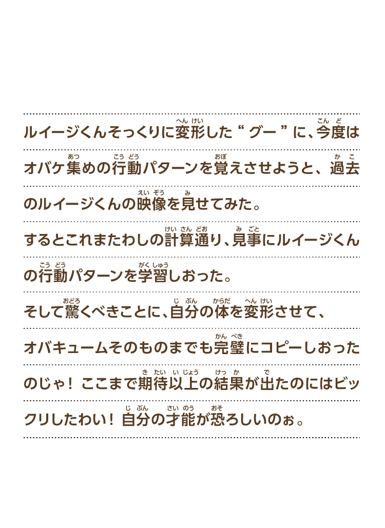 ルイージくんそっくりに変形した“グー”に、今度はオバケ集めの行動パターンを覚えさせようと、過去のルイージくんの映像を見せてみた。するとこれまたわしの計算通り、見事にルイージくんの行動パターンを学習しおった。そして驚くべきことに、自分の体を変形させて、オバキュームそのものまでも完璧にコピーしおったのじゃ！ここまで期待以上の結果が出たのにはビックリしたわい！自分の才能が恐ろしいのぉ。