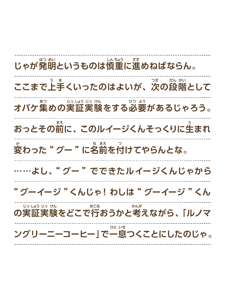 じゃが発明というものは慎重に進めねばならん。ここまで上手くいったのはよいが、次の段階としてオバケ集めの実証実験をする必要があるじゃろう。おっとその前に、このルイージくんそっくりに生まれ変わった“グー”に名前を付けてやらんとな。……よし、“グー”でできたルイージくんじゃから“グーイージ”くんじゃ！わしは“グーイージ”くんの実証実験をどこで行おうかと考えながら、「ルノマングリーニーコーヒー」で一息つくことにしたのじゃ。