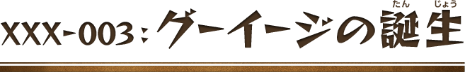 XXX-003：グーイージの誕生