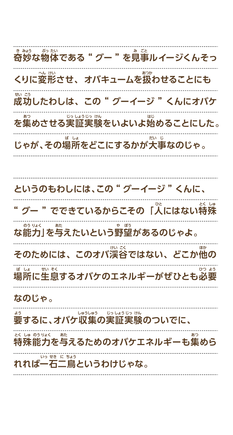 奇妙な物体である“グー”を見事ルイージくんそっくりに変形させ、オバキュームを扱わせることにも成功したわしは、この“グーイージ”くんにオバケを集めさせる実証実験をいよいよ始めることにした。じゃが、その場所をどこにするかが大事なのじゃ。というのもわしには、この“グーイージ”くんに、“グー”でできているからこその「人にはない特殊な能力」を与えたいという野望があるのじゃよ。そのためには、このオバ渓谷ではない、どこか他の場所に生息するオバケのエネルギーがぜひとも必要なのじゃ。要するに、オバケ収集の実証実験のついでに、特殊能力を与えるためのオバケエネルギーも集められれば一石二鳥というわけじゃな。