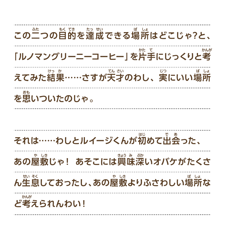 この二つの目的を達成できる場所はどこじゃ？と、「ルノマングリーニーコーヒー」を片手にじっくりと考えてみた結果……さすが天才のわし、実にいい場所を思いついたのじゃ。それは……わしとルイージくんが初めて出会った、あの屋敷じゃ！ あそこには興味深いオバケがたくさん生息しておったし、あの屋敷よりふさわしい場所など考えられんわい！