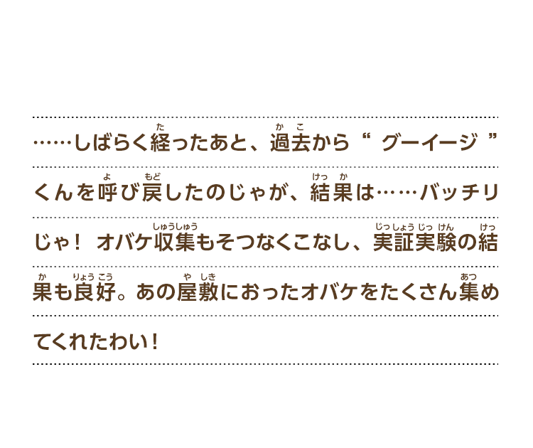 ……しばらく経ったあと、過去から“グーイージ”くんを呼び戻したのじゃが、結果は……バッチリじゃ！ オバケ収集もそつなくこなし、実証実験の結果も良好。 あの屋敷におったオバケをたくさん集めてくれたわい！