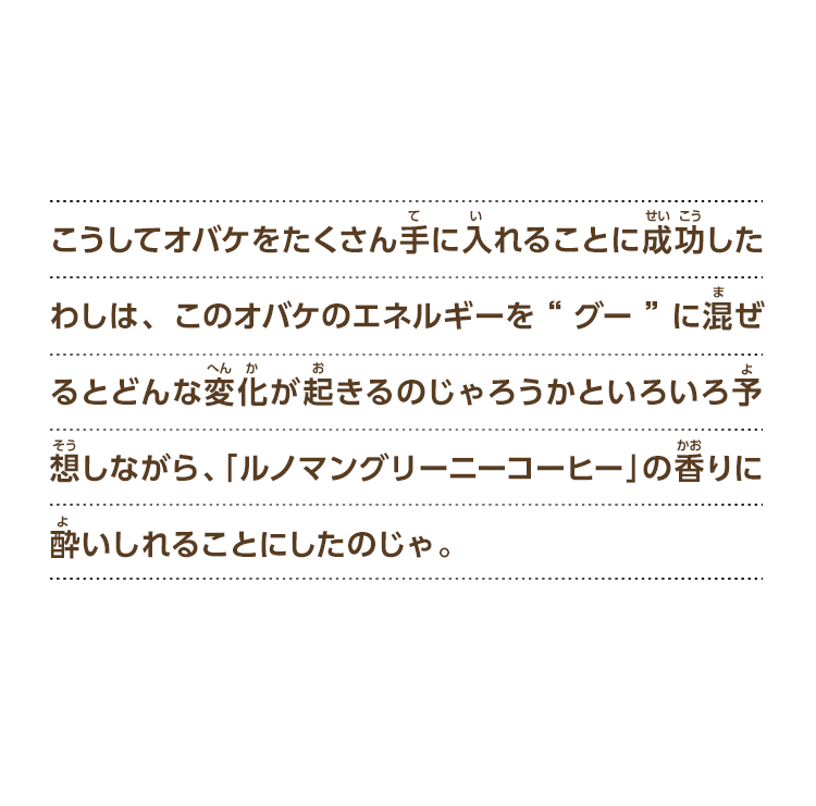 こうしてオバケをたくさん手に入れることに成功したわしは、このオバケのエネルギーを”グー”に混ぜるとどんな変化が起きるのじゃろうかといろいろ予想しながら、「ルノマングリーニーコーヒー」の香りに酔いしれることにしたのじゃ。