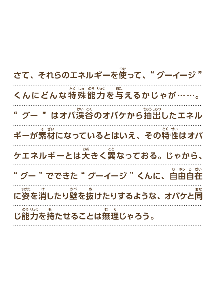 さて、それらのエネルギーを使って、“グーイージ”くんにどんな特殊能力を与えるかじゃが……。“グー”はオバ渓谷のオバケから抽出したエネルギーが素材になっているとはいえ、その特性はオバケエネルギーとは大きく異なっておる。じゃから、“グー”でできた“グーイージ”くんに、自由自在に姿を消したり壁を抜けたりするような、オバケと同じ能力を持たせることは無理じゃろう。