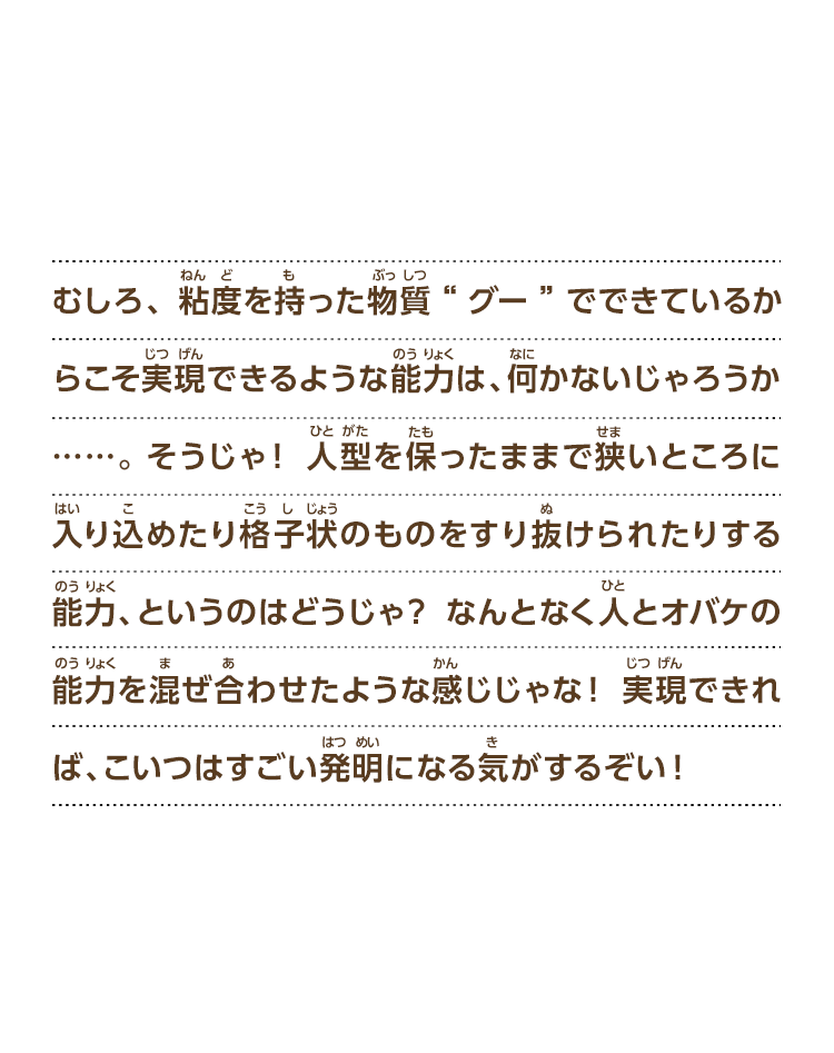 むしろ、粘度を持った物質“グー”でできているからこそ実現できるような能力は、何かないじゃろうか……。そうじゃ！人型を保ったままで狭いところに入り込めたり格子状のものをすり抜けられたりする能力、というのはどうじゃ？なんとなく人とオバケの能力を混ぜ合わせたような感じじゃな！実現できれば、こいつはすごい発明になる気がするぞい！