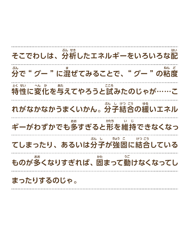 そこでわしは、分析したエネルギーをいろいろな配分で“グー”に混ぜてみることで、“グー”の粘度特性に変化を与えてやろうと試みたのじゃが……これがなかなかうまくいかん。分子結合の緩いエネルギーがわずかでも多すぎると形を維持できなくなってしまったり、あるいは分子が強固に結合しているものが多くなりすぎれば、固まって動けなくなってしまったりするのじゃ。