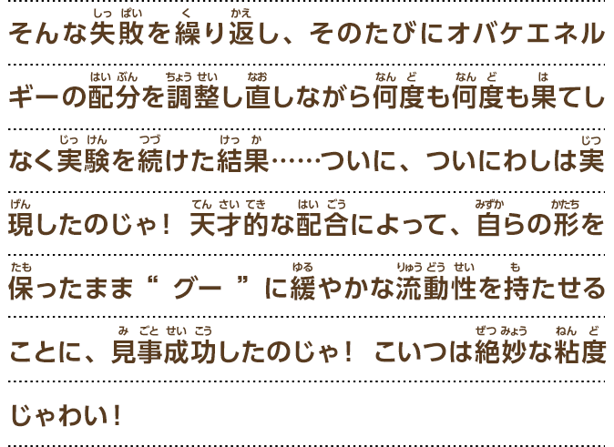 むしろ、粘度を持った物質“グー”でできているからこそ実現できるような能力は、何かないじゃろうか……。そうじゃ！人型を保ったままで狭いところに入り込めたり格子状のものをすり抜けられたりする能力、というのはどうじゃ？なんとなく人とオバケの能力を混ぜ合わせたような感じじゃな！実現できれば、こいつはすごい発明になる気がするぞい！