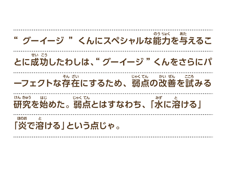 “グーイージ”くんにスペシャルな能力を与えることに成功したわしは、“グーイージ”くんをさらにパーフェクトな存在にするため、弱点の改善を試みる研究を始めた。 弱点とはすなわち、 「水に溶ける」「炎で溶ける」という点じゃ。