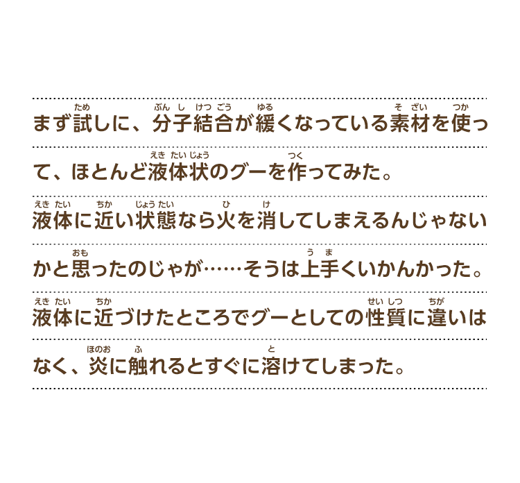 まず試しに、分子結合が緩くなっている素材を使って、 ほとんど液体状のグーを作ってみた。液体に近い状態なら火を消してしまえるんじゃないかと思ったのじゃが……そうは上手くいかんかった。液体に近づけたところでグーとしての性質に違いはなく、炎に触れるとすぐに溶けてしまった。