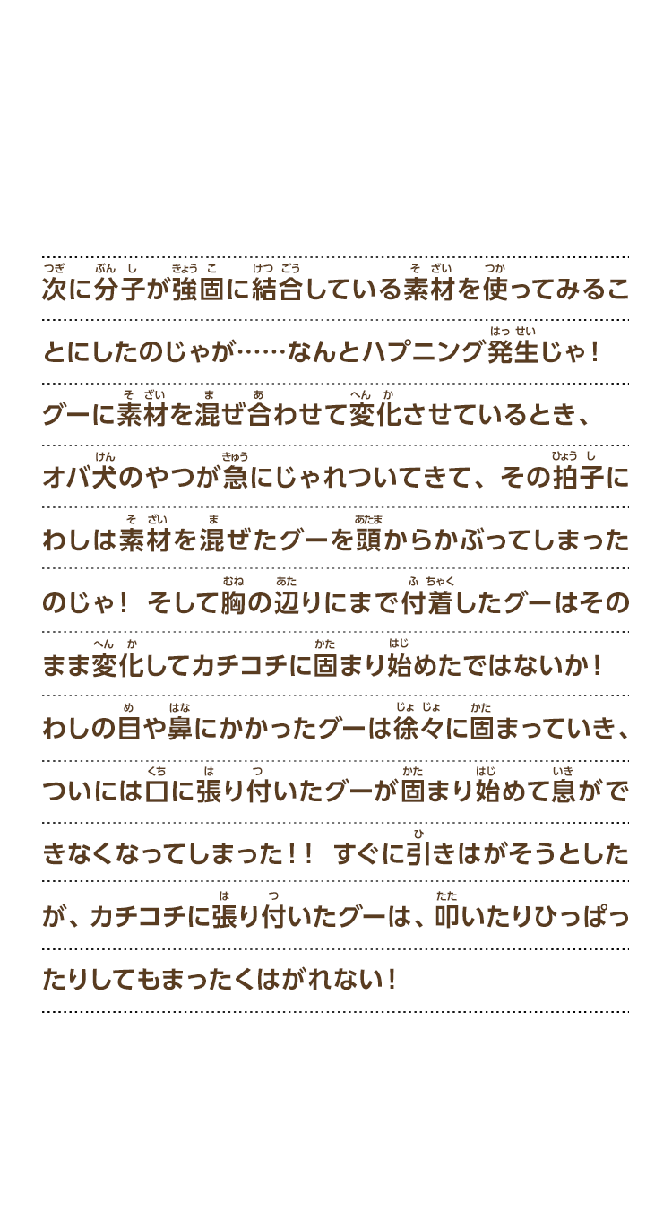 次に分子が強固に結合している素材を使ってみることにしたのじゃが……なんとハプニング発生じゃ！グーに素材を混ぜ合わせて変化させているとき、オバ犬のやつが急にじゃれついてきて、その拍子にわしは素材を混ぜたグーを頭からかぶってしまったのじゃ！そして胸の辺りにまで付着したグーはそのまま変化してカチコチに固まり始めたではないか！わしの目や鼻にかかったグーは徐々に固まっていき、ついには口に張り付いたグーが固まり始めて息ができなくなってしまった！！すぐに引きはがそうとしたが、カチコチに張り付いたグーは、叩いたりひっぱったりしてもまったくはがれない！