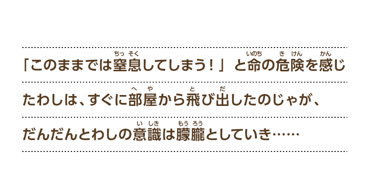 「このままでは窒息してしまう！」と命の危険を感じたわしは、すぐに部屋から飛び出したのじゃが、だんだんとわしの意識は朦朧としていき……