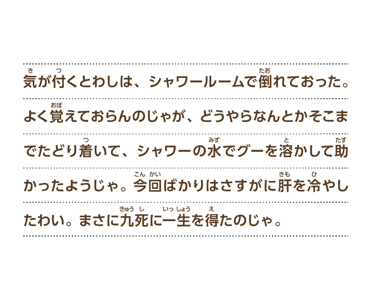 気が付くとわしは、シャワールームで倒れておった。よく覚えておらんのじゃが、どうやらなんとかそこまでたどり着いて、シャワーの水でグーを溶かして助かったようじゃ。今回ばかりはさすがに肝を冷やしたわい。 まさに九死に一生を得たのじゃ。