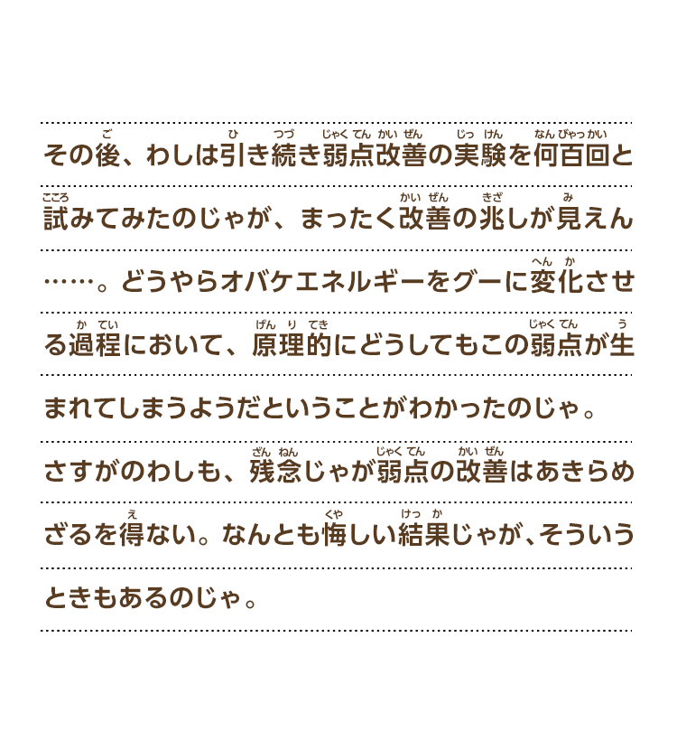 その後、わしは引き続き弱点改善の実験を何百回と試みてみたのじゃが、まったく改善の兆しが見えん……。どうやらオバケエネルギーをグーに変化させる過程において、原理的にどうしてもこの弱点が生まれてしまうようだということがわかったのじゃ。さすがのわしも、残念じゃが弱点の改善はあきらめざるを得ない。なんとも悔しい結果じゃが、そういうときもあるのじゃ。