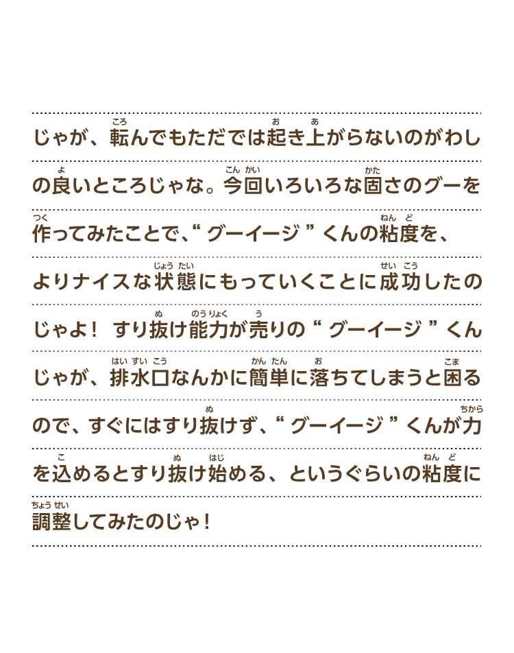 じゃが、転んでもただでは起き上がらないのがわしの良いところじゃな。今回いろいろな固さのグーを作ってみたことで、“グーイージ”くんの粘度を、よりナイスな状態にもっていくことに成功したのじゃよ！すり抜け能力が売りの“グーイージ”くんじゃが、排水口なんかに簡単に落ちてしまうと困るので、すぐにはすり抜けず、“グーイージ”くんが力を込めるとすり抜け始める、というぐらいの粘度に調整してみたのじゃ！