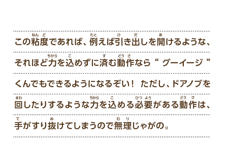 この粘度であれば、例えば引き出しを開けるような、それほど力を込めずに済む動作なら“グーイージ”くんでもできるようになるぞい！ただし、ドアノブを回したりするような力を込める必要がある動作は、手がすり抜けてしまうので無理じゃがの。