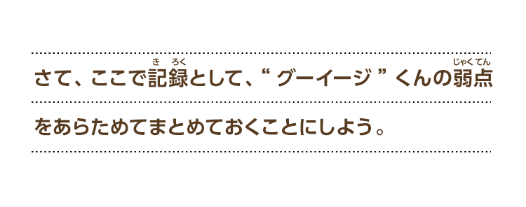さて、ここで記録として、“グーイージ”くんの弱点をあらためてまとめておくことにしよう。