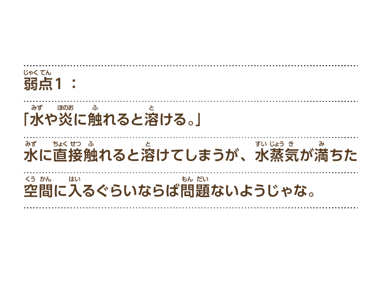 弱点１：「水や炎に触れると溶ける。」水に直接触れると溶けてしまうが、水蒸気が満ちた空間に入るぐらいならば問題ないようじゃな。