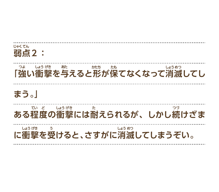 弱点２：「強い衝撃を与えると形が保てなくなって消滅してしまう。」ある程度の衝撃には耐えられるが、しかし続けざまに衝撃を受けると、さすがに消滅してしまうぞい。