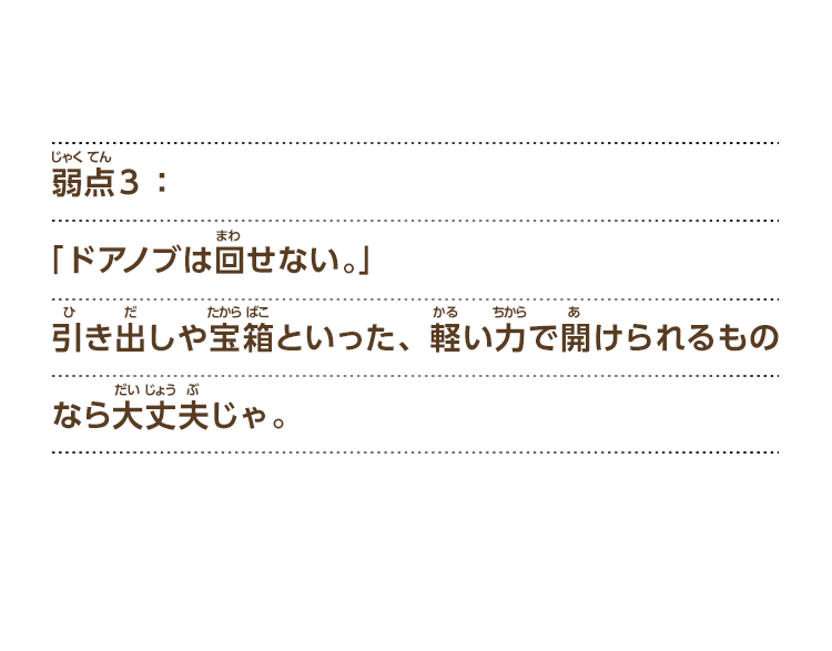 弱点３：「ドアノブは回せない。」引き出しや宝箱といった、軽い力で開けられるものなら大丈夫じゃ。