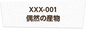 XXX-001 偶然の産物