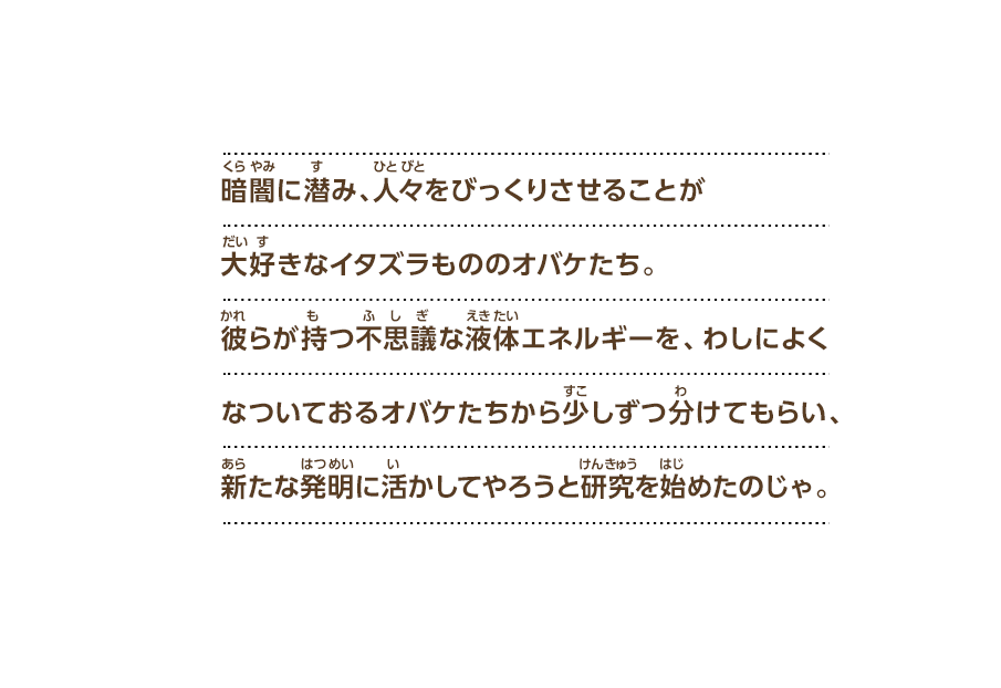 暗闇に潜み、人々をびっくりさせることが大好きなイタズラもののオバケたち。彼らが持つ不思議な液体エネルギーを、わしによくなついておるオバケたちから少しずつ分けてもらい、新たな発明に活かしてやろうと研究を始めたのじゃ。