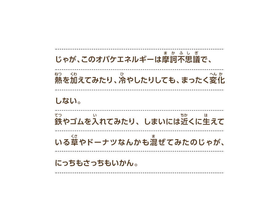じゃが、このオバケエネルギーは摩訶不思議で、熱を加えてみたり、冷やしたりしても、まったく変化しない。鉄やゴムを入れてみたり、しまいには近くに生えている草やドーナツなんかも混ぜてみたのじゃが、にっちもさっちもいかん。