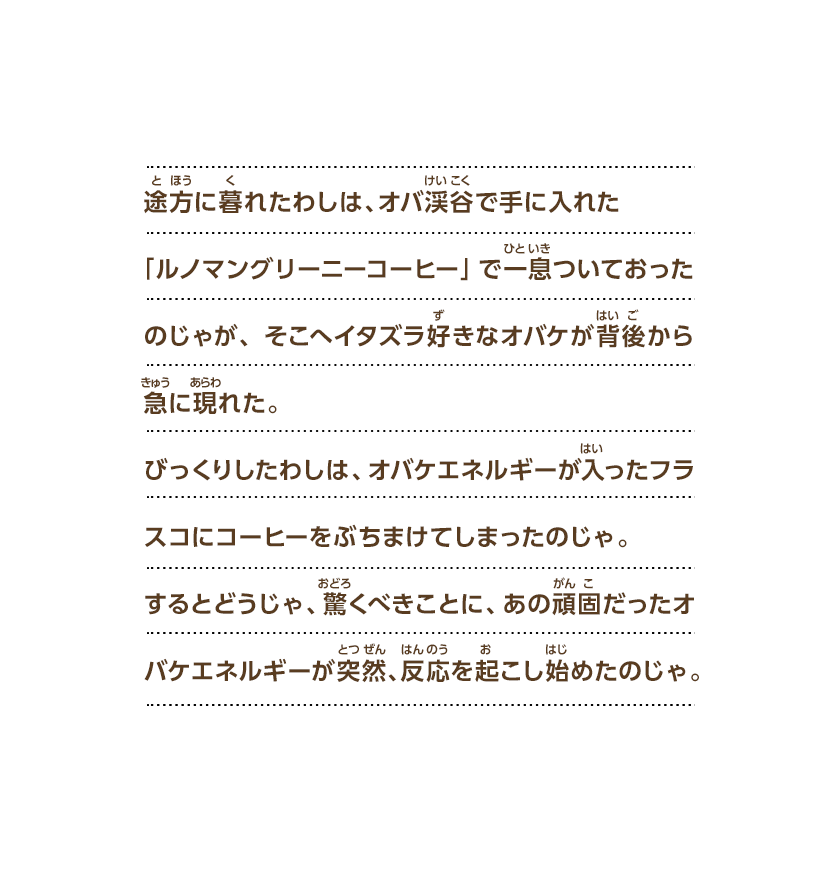 途方に暮れたわしは、オバ渓谷で手に入れた「ルノマングリーニーコーヒー」で一息ついておったのじゃが、そこへイタズラ好きなオバケが背後から急に現れた。びっくりしたわしは、オバケエネルギーが入ったフラスコにコーヒーをぶちまけてしまったのじゃ。するとどうじゃ、驚くべきことに、あの頑固だったオバケエネルギーが突然、反応を起こし始めたのじゃ。