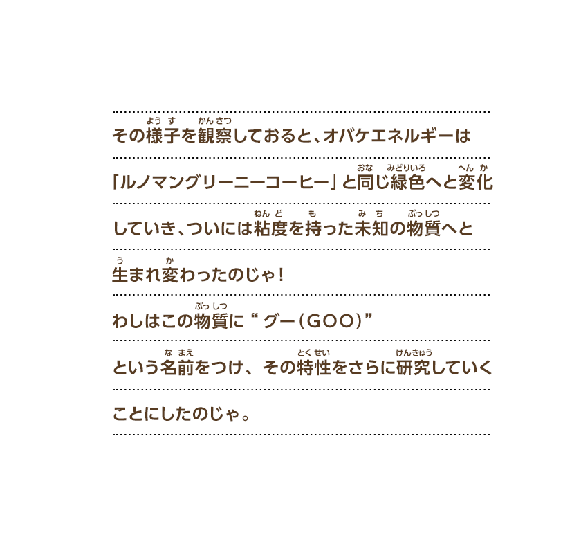 その様子を観察しておると、オバケエネルギーは「ルノマングリーニーコーヒー」と同じ緑色へと変化していき、ついには粘度を持った未知の物質へと生まれ変わったのじゃ！わしはこの物質に“グー（ＧＯＯ）”という名前をつけ、その特性をさらに研究していくことにしたのじゃ。