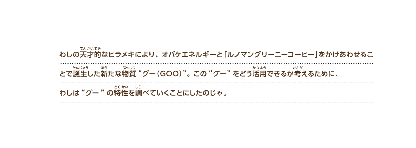 わしの天才的なヒラメキにより、オバケエネルギーと「ルノマングリーニーコーヒー」をかけあわせることで誕生した新たな物質“グー（GOO）”。この“グー”をどう活用できるか考えるために、わしは“グー”の特性を調べていくことにしたのじゃ。