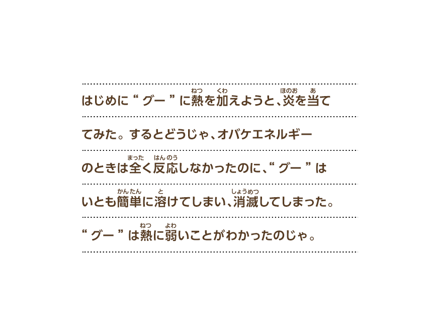 はじめに“グー”に熱を加えようと、炎を当ててみた。するとどうじゃ、オバケエネルギーのときは全く反応しなかったのに、“グー”はいとも簡単に溶けてしまい、消滅してしまった。“グー”は熱に弱いことがわかったのじゃ。