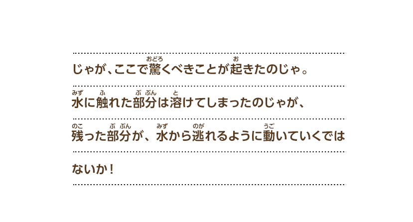じゃが、ここで驚くべきことが起きたのじゃ。水に触れた部分は溶けてしまったのじゃが、残った部分が、水から逃れるように動いていくではないか！